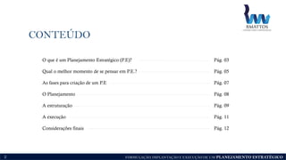 FORMULAÇÃO, IMPLANTAÇÃO E EXECUÇÃO DE UM PLANEJAMENTO ESTRATÉGICO
CONTEÚDO
2
O que é um Planejamento Estratégico (P.E)? Pág. 03
Qual o melhor momento de se pensar em P.E.? Pág. 05
As fases para criação de um P.E Pág. 07
O Planejamento Pág. 08
A estruturação Pág. 09
A execução Pág. 11
Considerações finais Pág. 12
 