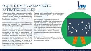 FORMULAÇÃO, IMPLANTAÇÃO E EXECUÇÃO DE UM PLANEJAMENTO ESTRATÉGICO
O QUE É UM PLANEJAMENTO
ESTRATÉGICO (P.E)?
3
Todos os empresários, sejam eles pequenos, médios
ou os grandes grupos necessitam, em algum
momentos de sua história, da elaboração de um
planejamento estratégico. Mas o que é esse tal de
Planejamento Estratégico?
Primeiramente vamos a partir deste slide definir que
usar em os a abreviação “P.E.” quando estivermos
falando em Planejamento Estratégico.
P.E. é um exercício contínuo feito pelos gestores das
empresas, que através da obtenção de informações
do mercado no qual atuam ou queiram atuar e da
definição de suas visões, missão e valores
determinam seus objetivos empresariais e o que
querem ser, quanto pretendem crescer e de que
forma farão isso. Nesse momento são analisados os
sistemas de gestão financeira, de pessoal e de
processos, criados objetivos e indicadores que serão a
base para alcançar o ponto onde cada empresa quer
chegar no curto, médio e longo prazo.
Para que todas essas informações sejam convergentes
para um determinado ponto, a chave principal é a
determinação.
Várias empresas já tiveram boas intensões na
formulação de seus P.E’s., mas muito poucas con-
seguiram lograr êxito. As preocupações do dia-a-
dia, as cobranças dos fornecedores, clientes, ban-
cos e todas as outras tarefas diárias tiram o fo-
co do empresário do que realmente é necessário,
pois o P.E. não é uma ferramenta que te trará
alívio imediato das suas dores, e justamente
por causa disso é sempre deixado em segundo
plano.
Então, a tarefa de formular, implantar e executar
Um P.E é de difícil execução e somente com muita
determinação será possível.
 