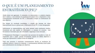 FORMULAÇÃO, IMPLANTAÇÃO E EXECUÇÃO DE UM PLANEJAMENTO ESTRATÉGICO
O QUE É UM PLANEJAMENTO
ESTRATÉGICO (P.E)?
4
Ainda temos um agravante. A economia, os concorrentes e a própria empresa
não é estática, e essa dinâmica de mudanças de cenário leva o empresário a estar
constantemente reavaliando seu P.E. e colocando-o sempre no alinhamento de
seus objetivos.
Em tempos de revolução tecnológica, a criação das startups em ritmo
hiperacelerado leva-se a pensar que a elaboração de um P.E. é coisa ultrapassada.
Infelizmente os empreendedores que assim pensam estão totalmente errados.
Justamente por essa rapidez de informação e a escassez de recursos, essa
ferramenta é necessária para dar velocidade e segurança à essa execução.
O Planejamento Estratégico é exatamente esse processo de transferir a visão do
empresário para o papel, criando ferramentas capazes de definir objetivos e
metas que representem a melhor forma de atingi-los.
Todo esse processo é reavaliado constantemente devido as mudanças do
ambiente externo e interno às empresas e continuamente definidas novas ações
para realinhamento da estratégia aos objetivos.
 