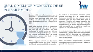 FORMULAÇÃO, IMPLANTAÇÃO E EXECUÇÃO DE UM PLANEJAMENTO ESTRATÉGICO
Quando se fala em melhor momento para se
pensar em P.E. vem em mente duas coisas: (i) a
empresa está preparada para essa nova
mudança de cultura? (ii) A empresa possui
todos os dados necessários para a elaboração do
P.E.?
Essas duas perguntas devem ser respondidas
notadamente pelo principal gestor da empresa.
Ele terá que ser o principal ator para
implantação de um P.E. efetivo. Se a idéia e o
compromisso não partir do principal acionista
da empresa, certamente todos os outros
colaboradores também não darão a real
importância para o assunto.
Muitas empresas utilizam do fechamento
contábil do ano corrente para iniciar a execução
do P.E., veja que estamos falando de execução.
Na verdade o planejamento estratégico deverá
começar pelo menos de 2 a 3 meses antes do
fechamento contábil do ano corrente. Isso é
necessário para que haja tempo hábil para se
processar o histórico dos dados financeiros dos
últimos anos (pelo menos 2 anos), que o principal
gestor e tomador de decisão principal defina qual a
visão empresarial para os negócio e o qual seus
objetivos de curto, médio e longo prazo.
A partir daí, necessita-se desse tempo para em posse
desses dados, a empresa possa criar seus indicadores
principais (KPI’s), determinar os colaboradores
responsáveis por esses indicadores, divulgar e treinar
todos os participantes.
Usar o ano contábil é útil para alinhar o orçamento
com o planejamento e ajuda a controlar o negócio do
ponto de vista financeiro.
QUAL O MELHOR MOMENTO DE SE
PENSAR EM P.E.?
5
 