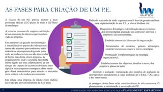 FORMULAÇÃO, IMPLANTAÇÃO E EXECUÇÃO DE UM PLANEJAMENTO ESTRATÉGICO
AS FASES PARA CRIAÇÃO DE UM P.E.
7
A criação de um P.E. precisa atender a duas
premissas básicas: (i) O plano de visão e (ii) Plano
de mudanças
A primeira premissa diz respeito a definição
de um conjunto de objetivos que levarão a
visão da empresa.
Em ambientes de grande movimentação
e instabilidade os prazos de visão normal-
mente são menores para ambientes mais
estáveis ou em empresas de grande porte
onde as mudanças internas são executadas
de forma mais lenta. Já em empresas de
pequeno porte, onde o acionista está direta-
mente ligado aos seus colaboradores, as um-
danças são capazes de acontecer de forma mais
rápida e estas empresas conseguem obter vanta-
gem dessa característica para atender a mercados
mais voláteis e de mudanças constantes.
Em média uma empresa de médio porte elabora
sua visão pra ater um horizonte de 3 a 5 anos.
Definido o período de visão organizacional é hora de pensar nas fases
para implementação do seu P.E., e elas se dividem em:
Diagnóstico Estratégico: Identificação das expectativas
dos representantes, avaliação dos ambientes internos e
externos e dos concorrentes;
Estabelecimentos das diretrizes da organização:
Estruturação de cenários, postura estratégica,
estabelecimentos das macro e micro estratégias;
Formulação e implementação da estratégia
organizacional;
Estabelecimentos dos objetivos, desafios e metas, dos
projetos e planos de ação
Controle e avaliação: implantação dos modelos de avaliação de
desempenho e atendimento a visão, podendo ser o EVA, TOC, tqm e
o bsc entre outros.
A passagem destas fases estão inseridas dentro de três momentos: O
planejamento, a estruturação e a execução do P.E.
 
