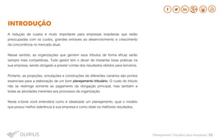 A redução de custos é muito importante para empresas brasileiras que estão
preocupadas com os custos, grandes entraves ao desenvolvimento e crescimento
da concorrência no mercado atual.
Nesse sentido, as organizações que gerirem seus tributos de forma eficaz serão
sempre mais competitivas. Todo gestor tem o dever de implantar boas práticas na
sua empresa, sendo obrigado a prestar contas dos resultados obtidos para terceiros.
Portanto, as projeções, simulações e construções de diferentes cenários são pontos
essenciais para a elaboração de um bom planejamento tributário. O custo do tributo
não se restringe somente ao pagamento da obrigação principal, mas também a
todas as atividades inerentes aos processos da organização.
Neste e-book você entenderá como é idealizado um planejamento, qual o modelo
que possui melhor aderência à sua empresa e como obter os melhores resultados.
INTRODUÇÃO
Planejamento Tributário para empresas | 03
 