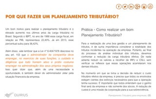 Um bom motivo para realizar o planejamento tributário é o
elevado aumento nos últimos anos da carga tributária no
Brasil. Segundo o IBPT, no ano de 1988 essa carga fiscal, em
relação ao PIB, representava 22,40%. Já em 2013, esse
percentual subiu para 36,42%.
Além disso, vale lembrar que a Lei nº 6.404/1976 descreve no
seu art. 153 que o administrador da companhia deve
empregar, no exercício de suas funções, o cuidado e
diligência que todo homem ativo e probo costuma
empregar na administração dos seus próprios negócios.
Isso quer dizer que, além de uma necessidade e
oportunidade, é também dever do administrador zelar pela
situação financeira da empresa.
POR QUE FAZER UM PLANEJAMENTO TRIBUTÁRIO?
Prática - Como realizar um bom
Planejamento Tributário?
Para a realização de uma boa gestão e um planejamento de
tributos, é de suma importância considerar a totalidade dos
tributos incidentes na operação da empresa. Portanto, ao final
do processo de análise individual dos tributos, devemos
confrontar a redução da carga tributária efetiva. De nada
adianta reduzir os valores a recolher de IRPJ e CSLL sem
verificar os reflexos que essas operações acarretaram nos
demais tributos.
No momento em que se toma a decisão de reduzir o custo
tributário efetivo da empresa, é preciso que todos os envolvidos
estejam cientes dos esforços necessários para que a operação
tenha sucesso. É importante que todos entendam que o ganho
final será da empresa e não somente dos sócios. A redução de
custos é uma missão da corporação para a sua sobrevivência.
Planejamento Tributário para empresas | 05
 