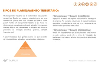 O planejamento tributário não é exclusividade das grandes
companhias. Desde um pequeno estabelecimento até uma
empresa de grande porte com unidades por todo o Brasil,
podem realizar um planejamento tributário. O que muda é a
dinâmica que esse planejamento será aplicado. Em empresas
maiores deverão ser considerados os impactos em todos os
processos da operação (estrutura gerencial, contábil,
financeira, etc).
É possível destacar duas grandes esferas nas quais a gestão
de tributos pode ser aplicada: a operacional e a estratégica.
Planejamento Tributário Estratégico:
Implica na mudança de algumas características estratégicas
da empresa. Por exemplo, estruturação de capital, localização
geográfica, contratação de mão de obra, terceirização de
determinadas operações, entre outros.
Planejamento Tributário Operacional:
Refere aos procedimentos que já são prescritos pelas normas
ou pelo costume, sendo ele a forma de tributação das
operações e, até mesmo, a forma de contabilizar determinada
ocorrência;
Planejamento Tributário para empresas | 06
TIPOS DE PLANEJAMENTO TRIBUTÁRIO:
 