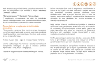 Além dessas duas grandes esferas, podemos demonstrar três
tipos de planejamentos que envolvem o tempo: Preventivo,
Corretivo e Especial.
Planejamento Tributário Preventivo:
É desenvolvido continuamente por meio de orientações,
manuais de procedimentos, mas principalmente nas atividades
de cumprimento das obrigações principais e acessórias.
Como elaborar um planejamento tributário
preventivo:
Primeiramente, a empresa deve reunir um grupo de pessoas
com diferentes competências, sendo de preferência: contábeis,
tributárias, jurídicas e administrativas. Com isso, será possível
formar um conselho fiscal;
Avalie a situação fiscal e legal da empresa no atual momento;
Envolva a alta direção nas reuniões e solicite informações do
planejamento estratégico. O que a empresa pretende
implementar a curto, médio e longo prazo;
Elabore um diagnóstico com base nas informações obtidas;
Realize simulações com base no diagnóstico, compare todas as
formas de tributação, Lucro Real, Presumido e Simples Nacional.
Nas simulações, considere possíveis benefícios fiscais
disponibilizados pela legislação tributária para o ramo de
atuação. Verifique até mesmo a possibilidade de afastamento da
incidência de fatos geradores dos tributos envolvidos na
operação da companhia;
Após mapear todas as possibilidades tributárias, é importante
verificar os impactos que essas ações terão sobre as operações
da empresa em diferentes cenários, ou seja, qual o impacto que
essas operações terão sobre um movimento de faturamento
baixo/ruim, com resultados normais (conservador) e sobre
resultados elevadíssimos (arrojado);
Por fim, apresente para a diretoria e obtenha a aprovação. Então,
tome as providencias necessárias para executar as tarefas e
garantir os benefícios que foram estudados e mapeados.
Geralmente, esse tipo de planejamento tributário é realizado no
final de cada ano para que as ações sejam tomadas já no início
do próximo ano. No entanto, nada impede que o conselho fiscal
da empresa esteja sempre atento e busque novas formas de
prevenir e reduzir a carga tributária total imposta.
Planejamento Tributário para empresas | 07
 