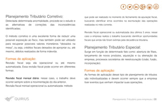 Planejamento Tributário Corretivo:
Detectada determinada anormalidade, procede-se o estudo e
as alternativas de correções das inconsistências
identificadas;
O método corretivo é uma excelente forma de reduzir uma
possível exposição ao fisco, mas também pode ser utilizado
para recuperar possíveis valores monetários “deixados na
mesa”, ou seja, créditos fiscais deixados de apropriar ou, até
mesmo, débitos realizados de forma indevida.
Formas de aplicação:
Revisão fiscal seja ela operacional ou até mesmo
automatizada. Essa revisão fiscal pode ocorrer em diferentes
formas:
Revisão fiscal mensal diária: nesse caso, o trabalho deve
ocorrer sempre sobre a movimentação do dia anterior.
Revisão fiscal mensal operacional ou automatizada: método
Planejamento Tributário Especial:
Surge em função de determinado fato como: abertura de filiais,
lançamento de novos produtos, aquisição e ou alienação da
empresa, processos societários de reestruturação (cisão, fusão,
incorporação).
Formas de aplicação:
As formas de aplicação desse tipo de planejamento de tributos
são individualizadas e devem ocorrer sempre que a empresa
tiver eventos que venham impactar suas operações.
que pode ser realizado no momento do fechamento da apuração fiscal,
buscando identificar erros ocorridos na escrituração das operações
realizadas no mês corrente.
Revisão fiscal operacional ou automatizada dos últimos 5 anos: nesse
caso a empresa realiza o trabalho buscando identificar oportunidades
fiscais que ainda não foram extintas pela decadência tributária.
Planejamento Tributário para empresas | 08
 