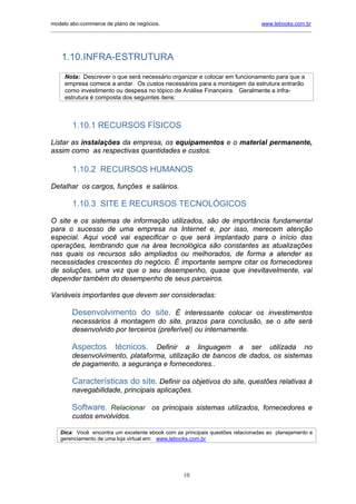 modelo abc-commerce de plano de negócios.                                               www.lebooks.com.br
_____________________________________________________________________________________________________________




    1.10.INFRA-ESTRUTURA
     Nota: Descrever o que será necessário organizar e colocar em funcionamento para que a
     empresa comece a andar. Os custos necessários para a montagem da estrutura entrarão
     como investimento ou despesa no tópico de Análise Financeira. Geralmente a infra-
     estrutura é composta dos seguintes itens:



         1.10.1 RECURSOS FÍSICOS

Listar as instalações da empresa, os equipamentos e o material permanente,
assim como as respectivas quantidades e custos.

         1.10.2 RECURSOS HUMANOS

Detalhar os cargos, funções e salários.

         1.10.3 SITE E RECURSOS TECNOLÓGICOS
O site e os sistemas de informação utilizados, são de importância fundamental
para o sucesso de uma empresa na Internet e, por isso, merecem atenção
especial. Aqui você vai especificar o que será implantado para o início das
operações, lembrando que na área tecnológica são constantes as atualizações
nas quais os recursos são ampliados ou melhorados, de forma a atender as
necessidades crescentes do negócio. É importante sempre citar os fornecedores
de soluções, uma vez que o seu desempenho, quase que inevitavelmente, vai
depender também do desempenho de seus parceiros.

Variáveis importantes que devem ser consideradas:

        Desenvolvimento do site. É interessante colocar os investimentos
        necessários à montagem do site, prazos para conclusão, se o site será
        desenvolvido por terceiros (preferível) ou internamente.

        Aspectos          técnicos. Definir a linguagem a ser utilizada no
        desenvolvimento, plataforma, utilização de bancos de dados, os sistemas
        de pagamento, a segurança e fornecedores..

        Características do site. Definir os objetivos do site, questões relativas à
        navegabilidade, principais aplicações.

        Software. Relacionar os principais sistemas utilizados, fornecedores e
        custos envolvidos.

   Dica: Você encontra um excelente ebook com as principais questões relacionadas ao planejamento e
   gerenciamento de uma loja virtual em: www.lebooks.com.br




                                                       10
 