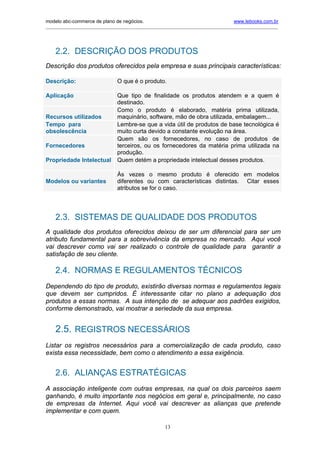 modelo abc-commerce de plano de negócios.                                              www.lebooks.com.br
____________________________________________________________________________________________________________




    2.2. DESCRIÇÃO DOS PRODUTOS
Descrição dos produtos oferecidos pela empresa e suas principais características:

Descrição:                       O que é o produto.

Aplicação                        Que tipo de finalidade os produtos atendem e a quem é
                                 destinado.
                                 Como o produto é elaborado, matéria prima utilizada,
Recursos utilizados              maquinário, software, mão de obra utilizada, embalagem...
Tempo para                       Lembre-se que a vida útil de produtos de base tecnológica é
obsolescência                    muito curta devido a constante evolução na área.
                                 Quem são os fornecedores, no caso de produtos de
Fornecedores                     terceiros, ou os fornecedores da matéria prima utilizada na
                                 produção.
Propriedade Intelectual          Quem detém a propriedade intelectual desses produtos.

                                 Às vezes o mesmo produto é oferecido em modelos
Modelos ou variantes             diferentes ou com características distintas. Citar esses
                                 atributos se for o caso.




    2.3. SISTEMAS DE QUALIDADE DOS PRODUTOS
A qualidade dos produtos oferecidos deixou de ser um diferencial para ser um
atributo fundamental para a sobrevivência da empresa no mercado. Aqui você
vai descrever como vai ser realizado o controle de qualidade para garantir a
satisfação de seu cliente.

    2.4. NORMAS E REGULAMENTOS TÉCNICOS
Dependendo do tipo de produto, existirão diversas normas e regulamentos legais
que devem ser cumpridos. É interessante citar no plano a adequação dos
produtos a essas normas. A sua intenção de se adequar aos padrões exigidos,
conforme demonstrado, vai mostrar a seriedade da sua empresa.


    2.5. REGISTROS NECESSÁRIOS
Listar os registros necessários para a comercialização de cada produto, caso
exista essa necessidade, bem como o atendimento a essa exigência.


    2.6. ALIANÇAS ESTRATÉGICAS
A associação inteligente com outras empresas, na qual os dois parceiros saem
ganhando, é muito importante nos negócios em geral e, principalmente, no caso
de empresas da Internet. Aqui você vai descrever as alianças que pretende
implementar e com quem.

                                                       13
 