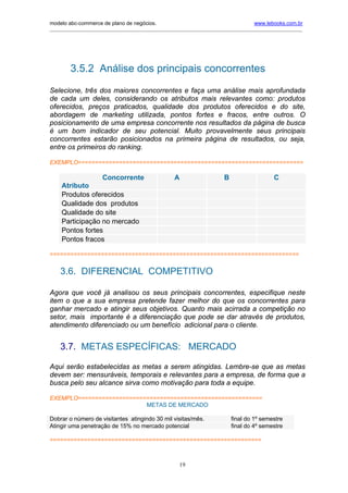 modelo abc-commerce de plano de negócios.                                              www.lebooks.com.br
____________________________________________________________________________________________________________




        3.5.2 Análise dos principais concorrentes
Selecione, três dos maiores concorrentes e faça uma análise mais aprofundada
de cada um deles, considerando os atributos mais relevantes como: produtos
oferecidos, preços praticados, qualidade dos produtos oferecidos e do site,
abordagem de marketing utilizada, pontos fortes e fracos, entre outros. O
posicionamento de uma empresa concorrente nos resultados da página de busca
é um bom indicador de seu potencial. Muito provavelmente seus principais
concorrentes estarão posicionados na primeira página de resultados, ou seja,
entre os primeiros do ranking.

EXEMPLO==================================================================

                      Concorrente                    A                    B                    C
     Atributo
     Produtos oferecidos
     Qualidade dos produtos
     Qualidade do site
     Participação no mercado
     Pontos fortes
     Pontos fracos

=========================================================================


    3.6. DIFERENCIAL COMPETITIVO

Agora que você já analisou os seus principais concorrentes, especifique neste
item o que a sua empresa pretende fazer melhor do que os concorrentes para
ganhar mercado e atingir seus objetivos. Quanto mais acirrada a competição no
setor, mais importante é a diferenciação que pode se dar através de produtos,
atendimento diferenciado ou um benefício adicional para o cliente.


    3.7. METAS ESPECÍFICAS: MERCADO

Aqui serão estabelecidas as metas a serem atingidas. Lembre-se que as metas
devem ser: mensuráveis, temporais e relevantes para a empresa, de forma que a
busca pelo seu alcance sirva como motivação para toda a equipe.

EXEMPLO======================================================
                           METAS DE MERCADO

Dobrar o número de visitantes atingindo 30 mil visitas/mês.                   final do 1º semestre
Atingir uma penetração de 15% no mercado potencial                            final do 4º semestre

==============================================================



                                                       19
 