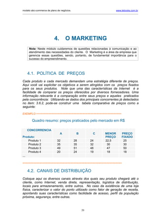 modelo abc-commerce de plano de negócios.                                               www.lebooks.com.br
_____________________________________________________________________________________________________________




                             4.         O MARKETING
      Nota: Neste módulo cuidaremos de questões relacionadas à comunicação e ao
      atendimento das necessidades do cliente. O Marketing é a área da empresa que
      gerencia essas questões, sendo, portanto, de fundamental importância para o
      sucesso do empreendimento.




      4.1. POLÍTICA DE PREÇOS
Cada produto e cada mercado demandam uma estratégia diferente de preços.
Aqui você vai explicitar os objetivos a serem atingidos com os preços fixados
para os seus produtos. Note que uma das características da Internet é a
facilidade de comparar os preços oferecidos por diversos fornecedores. Uma
informação relevante é a comparação entre seus preços e aqueles praticados
pela concorrência: Utilizando-se dados dos principais concorrentes já detectados
no item: 3.6.2, pode-se construir uma tabela comparativa de preços como a
seguinte:

EXEMPLO =======================================================

        Quadro resumo: preços praticados pelo mercado em R$

      CONCORRENCIA
                                   A              B               C          MENOR           PREÇO
Produto:                                                                     PREÇO           FIXADO
    Produto 1                   32              28             24            22,5             25
    Produto 2                   35              35             32             30              30
    Produto 3                   49              51             48             47              50
    Produto 4                   20              24             19             18              18
...

================================================================


      4.2. CANAIS DE DISTRIBUIÇÃO
Coloque aqui os diversos canais através dos quais seu produto chegará até o
cliente, como Internet, venda direta, representação, logística de distribuição,
locais para armazenamento, entre outros. No caso da existência de uma loja
física, caracterizar o valor do ponto utilizado como fator de geração de receita,
apontando suas características como facilidade de acesso, perfil da população
próxima, segurança, entre outras.



                                                       20
 