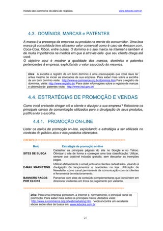 modelo abc-commerce de plano de negócios.                                              www.lebooks.com.br
____________________________________________________________________________________________________________




    4.3. DOMÍNIOS, MARCAS e PATENTES
A marca é a presença da empresa ou produto na mente do consumidor. Uma boa
marca já consolidada tem altíssimo valor comercial como é caso de Amazon.com,
Coca-Cola, Kibon, entre outras. O domínio é a sua marca na Internet e também é
de muita importância na medida em que é através dele que seu cliente chega até
você.
O objetivo aqui é mostrar a qualidade das marcas, domínios e patentes
pertencentes à empresa, explicitando o valor associado às mesmas.

    Dica: A escolha e registro de um bom domínio é uma preocupação que você deve ter
    antes mesmo de iniciar as atividades de sua empresa. Para saber mais sobre a escolha
    de um bom domínio visite: http://www.e-commerce.org.br/dominios.htm Para o registro de
    domínios, visite: http://www.registro.br/ Para obter informações sobre o registro de marcas
    e obtenção de patentes visite: http://www.inpi.gov.br/



    4.4. ESTRATÉGIAS DE PROMOÇÃO E VENDAS
Como você pretende chegar até o cliente e divulgar a sua empresa? Relacione os
principais canais de comunicação utilizados para a divulgação de seus produtos,
justificando a escolha.

         4.4.1. PROMOÇÃO ON-LINE
Listar os meios de promoção on-line, explicitando a estratégia a ser utilizada no
contexto do público alvo e dos produtos oferecidos.

EXEMPLO =======================================================

        Meio                      Estratégia de promoção on-line
                           Cadastrar as principais páginas do site no Google e no Yahoo.
SITES DE BUSCA             Otimizar o site de forma a conseguir uma boa classificação. Utilizar,
                           sempre que possível inclusão gratuita, sem descartar as inserções
                           pagas.
                           Utilizar efetivamente o email junto aos clientes cadastrados, visando à
E-MAIL MARKETING           divulgação de lançamentos e novidades na loja. Utilização de
                           Newsletter como canal permanente de comunicação com os clientes
                           e ferramenta de relacionamento.
BANNERS PAGOS              Parcerias com sites de conteúdo complementares que concordem em
POR CLICKS                 direcionar visitantes em troca de pagamento por visitante.

===============================================================

      Dica: Para uma empresa pontocom, a Internet é, normalmente, o principal canal de
      promoção. Para saber mais sobre os principais meios utilizados visite:
      http://www.e-commerce.org.br/webmarketing.htm Você encontra um excelente
      ebook sobre sites de busca em: www.lebooks.com.br



                                                       21
 