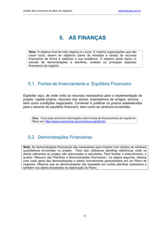 modelo abc-commerce de plano de negócios.                                              www.lebooks.com.br
____________________________________________________________________________________________________________




                                 5. AS FINANÇAS

     Nota: O objetivo final de todo negócio é o lucro. E mesmo organizações que não
     visam lucro, devem ter objetivos claros de entradas e saídas de recursos
     financeiros de forma a viabilizar a sua existência. O objetivo deste tópico é,
     através de demonstrações e planilhas, analisar os principais aspectos
     financeiros do negócio.




    5.1. Fontes de financiamento e Equilíbrio Financeiro

Explicitar aqui, de onde virão os recursos necessários para a implementação do
projeto: capital próprio, recursos dos sócios, empréstimos de amigos, bancos, ..
bem como condições negociadas. Comentar e justificar os prazos estabelecidos
para o alcance do equilíbrio financeiro, bem como as variáveis envolvidas.


        Dica: Você pode encontrar informações sobre fontes de financiamento de Capital de
        Risco em: http://www.e-commerce.org.br/venture-capital.htm




    5.2. Demonstrações Financeiras

Nota: As demonstrações financeiras são necessárias para mostrar com clareza as variáveis
quantitativas envolvidas no projeto. Para isso utilizamos planilhas eletrônicas onde os
dados referentes ao projeto são adicionados e calculados. Para facilitar o entendimento, o
quadro “Resumo das Planilhas e Demonstrações financeiras”, na página seguinte, oferece
uma visão geral das demonstrações e dados normalmente apresentados em um Plano de
negócios. Observe que as demonstrações são baseadas em outras planilhas acessórias e
também nos dados levantados na elaboração do Plano.




                                                       23
 