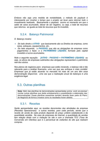 modelo abc-commerce de plano de negócios.                                               www.lebooks.com.br
_____________________________________________________________________________________________________________




Embora não seja uma medida de rentabilidade, o método do payback é
interessante por mostrar o tempo que o projeto vai levar para retornar todo o
investimento realizado. Basicamente o payback ocorre no momento em que o
saldo de caixa acumulado, deixar de ser negativo, ou seja, o total de recursos
que retornou se iguala ao total de recursos que foi investido.


         5.2.4. Balanço Patrimonial
O Balanço mostra:

•  Do lado direito o ATIVO: que basicamente são os Direitos da empresa, como
  caixa, estoques, equipamentos, etc..
• Do lado esquerdo, o PASSIVO: que são as obrigações da empresa como
  pagamentos a fazer, e o PATRIMÔNIO LÍQUIDO, formado pelo capital
  investido e lucros acumulados.

Note a seguinte equação: [ATIVO - PASSIVO = PATRIMÔNIO LÍQUIDO] ou
seja, os ativos da empresas subtraídos das obrigações representam o patrimônio
real dos sócios.

Nos planos de negócios para empresas que estão iniciando, o balanço não é tão
relevante para a análise financeira, uma vez que seu enfoque é mais contábil.
Empresas que já estão atuando no mercado há mais de um ano têm essa
demonstração disponível, uma vez que a realização anual de balanços é uma
exigência legal.



    5.3. Outras planilhas
     Nota: Além das planilhas de demonstrações apresentadas acima, você vai precisar
     montar outras planilhas que darão embasamento e possibilitarão a elaboração das
     demonstrações. Essas planilhas acessórias também deverão fazer parte do Plano
     de Negócios de forma a mostrar como os resultados foram obtidos.


         5.3.1. Receitas
Serão apresentadas aqui, as receitas decorrentes das atividades da empresa
(Receitas Operacionais) e outras receitas, para cada período, sendo que a
receita de venda de cada produto depende do preço unitário estabelecido e da
quantidade vendida. No caso de empresas da Internet, a quantidade de vendas
tem relação direta com a visitação do site e com a chamada TCC (Taxa de
Conversão em Clientes) que é o percentual de visitantes do site que realizam
compras.




                                                       26
 