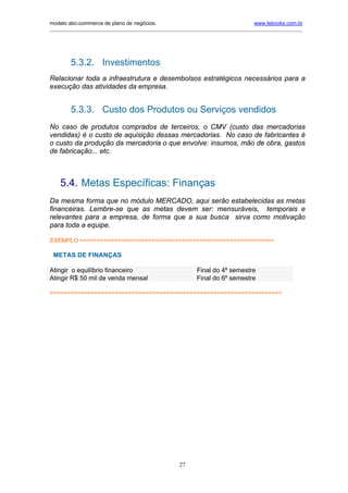 modelo abc-commerce de plano de negócios.                                              www.lebooks.com.br
____________________________________________________________________________________________________________




         5.3.2. Investimentos
Relacionar toda a infraestrutura e desembolsos estratégicos necessários para a
execução das atividades da empresa.


         5.3.3. Custo dos Produtos ou Serviços vendidos
No caso de produtos comprados de terceiros, o CMV (custo das mercadorias
vendidas) é o custo de aquisição dessas mercadorias. No caso de fabricantes é
o custo da produção da mercadoria o que envolve: insumos, mão de obra, gastos
de fabricação... etc.



    5.4. Metas Específicas: Finanças
Da mesma forma que no módulo MERCADO, aqui serão estabelecidas as metas
financeiras. Lembre-se que as metas devem ser: mensuráveis, temporais e
relevantes para a empresa, de forma que a sua busca sirva como motivação
para toda a equipe.

EXEMPLO =========================================================

 METAS DE FINANÇAS

Atingir o equilíbrio financeiro                               Final do 4º semestre
Atingir R$ 50 mil de venda mensal                             Final do 6º semestre

====================================================================




                                                       27
 