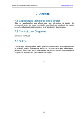 modelo abc-commerce de plano de negócios.                                              www.lebooks.com.br
____________________________________________________________________________________________________________




                                          7. Anexos

    7.1 Capacitação técnica do sócio-diretor
    Citar as qualificações dos sócios que são relevantes na gestão do
    empreendimento, tais como: formação, experiência na condução de outros
    negócios, atividades relacionadas ao setor de atuação da empresa..

    7.2 Currículo dos Dirigentes
    Anexar os currículos


    7.3 Outros
    Colocar aqui informações ou dados que dão embasamento ou complementam
    as análises obtidas no Plano de Negócios. Dados como artigos, reportagens,
    pesquisas, bem como outras informações que você considere relevantes para
    a gestão da empresa e a compreensão do projeto.




                                                     -*-




                                                       29
 