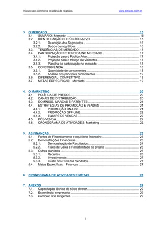 modelo abc-commerce de plano de negócios.                                                          www.lebooks.com.br
____________________________________________________________________________________________________________




3. O MERCADO                                                                                                       15
   3.1.    SUMÁRIO: Mercado .......................................................................................15
   3.2.    IDENTIFICAÇÃO DO PÚBLICO ALVO........................................................... 15
       3.2.1.    Descrição dos Segmentos . ................................................................ 16
       3.2.2.    Dados demográficos: .......................................................................... 16
   3.3.    TENDÊNCIAS DE MERCADO........................................................................ 17
   3.4.    PARTICIPAÇÃO PRETENDIDA NO MERCADO ........................................... 17
       3.4.1.    Projeção para o Público Alvo .............................................................. 17
       3.4.2.    Projeção para o tráfego de visitantes.................................................. 17
       3.4.3.    Planilha de participação no mercado ................................................. 18
   3.5.    CONCORRÊNCIA........................................................................................... 18
       3.5.1.    Quantidade de concorrentes ............................................................... 18
       3.5.2.    Análise dos principais concorrentes.................................................... 19
   3.6.    DIFERENCIAL COMPETITIVO...................................................................... 19
   3.7.    METAS ESPECÍFICAS: Mercado ................................................................ 19


4. O MARKETING                                                                                                           20
   4.1.    POLÍTICA DE PREÇOS.................................................................................. 20
   4.2.    CANAIS DE DISTRIBUIÇÃO .......................................................................... 20
   4.3.    DOMÍNIOS, MARCAS E PATENTES ............................................................. 21
   4.4.    ESTRATÉGIAS DE PROMOÇÃO E VENDAS ............................................... 21
       4.4.1.    PROMOÇÃO ON-LINE ....................................................................... 21
       4.4.2.    PROMOÇÃO OFF-LINE...................................................................... 22
       4.4.3.    EQUIPE DE VENDAS ......................................................................... 22
   4.5.    PÓS-VENDA ................................................................................................... 22
   4.6.    CRONOGRAMA DE ATIVIDADES: Marketing ............................................... 22


5. AS FINANÇAS                                                                                                             23
   5.1.    Fontes de Financiamento e equilíbrio financeiro ............................................ 23
   5.2.    Demonstrações Financeiras ........................................................................... 23
       5.2.1.     Demonstração de Resultados ............................................................. 24
       5.2.2.     Fluxo de Caixa e Rentabilidade do projeto ......................................... 25
   5.3.    Outras planilhas .............................................................................................. 26
       5.3.1.     Receitas .............................................................................................. 26
       5.3.2.     Investimentos ...................................................................................... 27
       5.3.3.     Custo dos Produtos Vendidos............................................................. 27
   5.4.    Metas Específicas: Finanças ........................................................................ 27


6. CRONOGRAMA DE ATIVIDADES E METAS                                                                                      28


7. ANEXOS                                                                                                         29
   7.1. Capacitação técnica do sócio-diretor .............................................................. 29
   7.2. Experiência empresarial ................................................................................. 29
   7.3. Currículo dos Dirigentes ................................................................................ 29




                                                                3
 