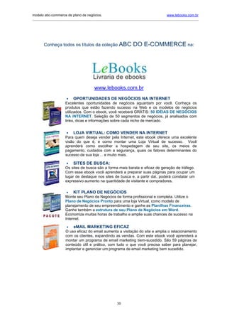 modelo abc-commerce de plano de negócios.                                               www.lebooks.com.br
_____________________________________________________________________________________________________________




       Conheça todos os títulos da coleção ABC                    DO E-COMMERCE na:




                                        www.lebooks.com.br
                      •   OPORTUNIDADES DE NEGÓCIOS NA INTERNET
                     Excelentes oportunidades de negócios aguardam por você. Conheça os
                     produtos que estão fazendo sucesso na Web e os modelos de negócios
                     utilizados. Com o ebook, você receberá GRÁTIS: 50 IDÉIAS DE NEGÓCIOS
                     NA INTERNET. Seleção de 50 segmentos de negócios, já analisados com
                     links, dicas e informações sobre cada nicho de mercado.


                      •   LOJA VIRTUAL: COMO VENDER NA INTERNET
                     Para quem deseja vender pela Internet, este ebook oferece uma excelente
                     visão do que é, e como montar uma Loja Virtual de sucesso. Você
                     aprenderá como escolher a hospedagem de seu site, os meios de
                     pagamento, cuidados com a segurança, quais os fatores determinantes do
                     sucesso de sua loja ... e muito mais.

                      •   SITES DE BUSCA:
                     Os sites de busca são a forma mais barata e eficaz de geração de tráfego.
                     Com esse ebook você aprenderá a preparar suas páginas para ocupar um
                     lugar de destaque nos sites de busca e, a partir daí, poderá constatar um
                     expressivo aumento na quantidade de visitante e compradores.

                      • KIT PLANO DE NEGÓCIOS
                     Monte seu Plano de Negócios de forma profissional e completa. Utilize o
                     Plano de Negócios Pronto para uma loja Virtual, como modelo de
                     planejamento de seu empreendimento e ganhe as Planilhas Financeiras.
                     Ganhe também a estrutura de seu Plano de Negócios em Word.
                     Economize muitas horas de trabalho e amplie suas chances de sucesso na
                     Internet.

                      • eMAIL MARKETING EFICAZ
                     O uso eficaz do email aumenta a visitação do site e amplia o relacionamento
                     com os clientes, expandindo as vendas. Com este ebook você aprenderá a
                     montar um programa de email marketing bem-sucedido. São 59 páginas de
                     conteúdo útil e prático, com tudo o que você precisa saber para planejar,
                     implantar e gerenciar um programa de email marketing bem sucedido.




                                                       30
 