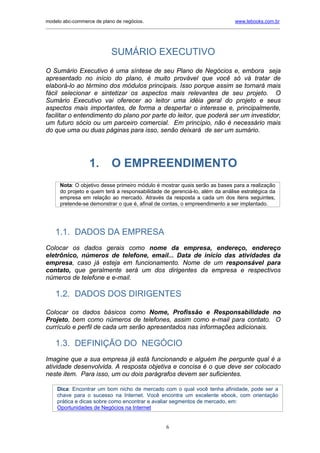 modelo abc-commerce de plano de negócios.                                               www.lebooks.com.br
_____________________________________________________________________________________________________________




                              SUMÁRIO EXECUTIVO
O Sumário Executivo é uma síntese de seu Plano de Negócios e, embora seja
apresentado no início do plano, é muito provável que você só vá tratar de
elaborá-lo ao término dos módulos principais. Isso porque assim se tornará mais
fácil selecionar e sintetizar os aspectos mais relevantes de seu projeto. O
Sumário Executivo vai oferecer ao leitor uma idéia geral do projeto e seus
aspectos mais importantes, de forma a despertar o interesse e, principalmente,
facilitar o entendimento do plano por parte do leitor, que poderá ser um investidor,
um futuro sócio ou um parceiro comercial. Em princípio, não é necessário mais
do que uma ou duas páginas para isso, senão deixará de ser um sumário.




                    1.        O EMPREENDIMENTO
      Nota: O objetivo desse primeiro módulo é mostrar quais serão as bases para a realização
      do projeto e quem terá a responsabilidade de gerenciá-lo, além da análise estratégica da
      empresa em relação ao mercado. Através da resposta a cada um dos itens seguintes,
      pretende-se demonstrar o que é, afinal de contas, o empreendimento a ser implantado.




    1.1. DADOS DA EMPRESA
Colocar os dados gerais como nome da empresa, endereço, endereço
eletrônico, números de telefone, email... Data de início das atividades da
empresa, caso já esteja em funcionamento. Nome de um responsável para
contato, que geralmente será um dos dirigentes da empresa e respectivos
números de telefone e e-mail.

    1.2. DADOS DOS DIRIGENTES

Colocar os dados básicos como Nome, Profissão e Responsabilidade no
Projeto, bem como números de telefones, assim como e-mail para contato. O
currículo e perfil de cada um serão apresentados nas informações adicionais.

    1.3. DEFINIÇÃO DO NEGÓCIO
Imagine que a sua empresa já está funcionando e alguém lhe pergunte qual é a
atividade desenvolvida. A resposta objetiva e concisa é o que deve ser colocado
neste item. Para isso, um ou dois parágrafos devem ser suficientes.

     Dica: Encontrar um bom nicho de mercado com o qual você tenha afinidade, pode ser a
     chave para o sucesso na Internet. Você encontra um excelente ebook, com orientação
     prática e dicas sobre como encontrar e avaliar segmentos de mercado, em:
     Oportunidades de Negócios na Internet


                                                        6
 