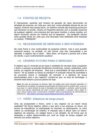 modelo abc-commerce de plano de negócios.                                              www.lebooks.com.br
____________________________________________________________________________________________________________




    1.4. FONTES DE RECEITA
É interessante, explicitar a(s) fonte(s) de geração de caixa decorrentes da
atividade da empresa, em vista que, sem isso, nossa atividade deixará de ser um
negócio. Embora isso pareça óbvio, um histórico recente das empresas pontocom
que fecharam as portas, mostra um freqüente descaso com a questão essencial
de qualquer negócio: uma empresa tem que gerar receitas, e essas receitas, em
algum momento, devem ser maiores que as despesas. Um parágrafo resolve
essa questão tendo em vista que uma descrição mais detalhada será realizada
no módulo: “FINANÇAS”.

    1.5. NECESSIDADE DE MERCADO A SER ATENDIDA
De certa forma é uma continuidade da pergunta anterior, mas é uma questão
essencial porque, na verdade, se não houver uma boa necessidade a ser
atendida, o negócio não é viável. Além disso, vai forçá-lo a pensar sob a ótica
do cliente, o que é extremamente saudável.

    1.6. CENÁRIO FUTURO PARA O MERCADO
O objetivo aqui é: tomando-se por base a realidade de mercado atual, prospectar
o futuro e associar as grandes tendências econômicas, sociais, ambientais, entre
outras, ao negócio da empresa. Será que a necessidade de hoje persistirá no
futuro? Irá se ampliar ou talvez se extinguir? A evolução natural da sociedade e
da economia levará à ampliação do mercado e à abertura de novas
oportunidades para o seu negócio? Lembre-se que, na área de tecnologia, o
amanhã está sempre a poucos passos do hoje.

    Dica: No caso de empresas na Internet, além da análise para cada mercado específico, é
    importante se considerar a evolução da penetração da Internet junto ao público alvo, uma vez
    que esse é o canal através do qual a transação será realizada e, portanto, pode funcionar
    como uma válvula, expandindo em maior ou menor velocidade, o mercado. Veja o artigo “O
    que o futuro reserva para o eCommerce no Brasil” sobre as perspectivas de crescimento da
    Internet em: http://www.e-commerce.org.br/Artigos/ecommerce_brasil1.htm


    1.7. VISÃO (Objetivos de longo prazo)
Uma vez prospectado o futuro, como o seu negócio vai se inserir nessa
realidade? De forma objetiva, defina o que será a sua empresa no futuro, em
termos de importância, ou participação no mercado, ou desempenho, ou outro
critério ou combinação de critérios. A intenção aqui é deixar claro os macro-
objetivos da empresa, um estágio futuro a ser atingido, de tal forma que as
atividades e ações desenvolvidas por você ao longo do tempo estejam em
sintonia com esses objetivos.

EXEMPLO ===========================================================
Visão da empresa T.A.M.: “Ser a maior e a melhor empresa de Transporte Aéreo do Brasil”



                                                        7
 
