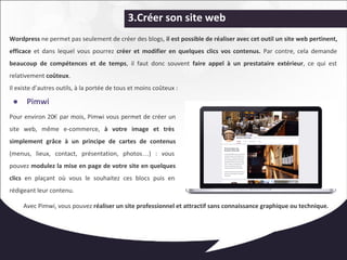 3.Créer son site web 
Wordpress ne permet pas seulement de créer des blogs, il est possible de réaliser avec cet outil un site web pertinent, 
efficace et dans lequel vous pourrez créer et modifier en quelques clics vos contenus. Par contre, cela demande 
beaucoup de compétences et de temps, il faut donc souvent faire appel à un prestataire extérieur, ce qui est 
relativement coûteux. 
Il existe d’autres outils, à la portée de tous et moins coûteux : 
● Pimwi 
Pour environ 20€ par mois, Pimwi vous permet de créer un 
site web, même e-commerce, à votre image et très 
simplement grâce à un principe de cartes de contenus 
(menus, lieux, contact, présentation, photos…) : vous 
pouvez modulez la mise en page de votre site en quelques 
clics en plaçant où vous le souhaitez ces blocs puis en 
rédigeant leur contenu. 
Avec Pimwi, vous pouvez réaliser un site professionnel et attractif sans connaissance graphique ou technique. 
 