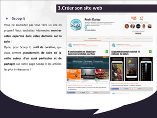 3.Créer son site web 
● Scoop it 
Vous ne souhaitez pas vous faire un site en 
propre? Vous souhaitez néanmoins montrer 
votre expertise dans votre domaine sur la 
toile ! 
Optez pour Scoop it, outil de curation, qui 
vous permet gratuitement de faire de la 
veille autour d’un sujet particulier et de 
partager sur votre page Scoop it les articles 
les plus intéressants ! 
 