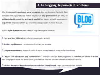 4. Le blogging, le pouvoir du contenu 
Afin de montrer l’expertise de votre entreprise dans son domaine d’activité, il est 
indispensable aujourd’hui de mettre en place un blog professionnel. En effet, en 
publiant régulièrement des articles de qualité liés à votre activité, vous pourrez 
acquérir de nouveaux clients qui seront rassurés par votre maîtrise du sujet. 
Voici 5 règles à respecter pour créer un blog d’entreprise efficace : 
1 Fixer une ligne éditoriale en cohérence avec votre activité 
2. Publiez régulièrement : au minimum 2 articles par semaine 
3. Soignez vos contenus : ils sont le reflet de votre entreprise et de votre professionnalisme 
4. Ne pas faire des articles trop “commerciaux” : expliquez un sujet de façon général et terminez par un call to action 
vers une page de votre site d’entreprise, par exemple vers une offre en cohérence avec votre article. 
5. Utilisez des mots-clés sur lesquels vous souhaitez être référencé : vous gagnerez ainsi en visibilité 
 