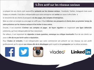 5.Être actif sur les réseaux sociaux 
La plupart de vos clients sont aujourd'hui présents sur les réseaux sociaux : Facebook, Twitter, Instagram mais aussi 
Viadeo et LinkedIn. Il est donc indispensable que votre entreprise soit active sur ceux-ci afin d’aller à 
la rencontre de ses clients et prospects via des pages, des comptes d'entreprises. 
Mais se créer un compte ou une page ne suffit pas, il faut informer vos prospects et clients dans un premier temps de 
votre présence sur les réseaux sociaux et les inciter à vous suivre. 
Ensuite, il est essentiel d’animer vos comptes et pages de façon régulière en respectant une ligne éditoriale 
cohérente, qu’il est indispensable de fixer clairement. 
Par ailleurs, il est important de répondre à toute question, remarque ou critique éventuelle d'un de vos clients sur 
ceux-ci afin de ne pas ternir votre e-réputation. 
Pour Viadeo et LinkedIn, il est indispensable que votre commercial soit présent sur ces réseaux via son profil 
professionnel, qu'il y ajoute son réseau afin de le développer petit à petit et de prospecter par la même occasion. 
 