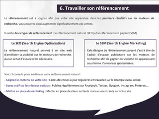 6. Travailler son référencement 
Le référencement est à soigner afin que votre site apparaisse dans les premiers résultats sur les moteurs de 
recherche. Vous pourrez ainsi augmenter significativement vos ventes. 
Il existe deux types de référencement : le référencement naturel (SEO) et le référencement payant (SEM) 
Le SEO (Search Engine Optimization) 
Le référencement naturel permet à un site web 
d'améliorer sa visibilité sur les moteurs de recherche. 
Aucun achat d'espace n'est nécessaire. 
Le SEM (Search Engine Marketing) 
Cela désigne du référencement payant c’est à dire de 
l’achat d’espace publicitaire sur les moteurs de 
recherche afin de gagner en visibilité en apparaissant 
sous forme d’annonces sponsorisées. 
Voici 3 conseils pour améliorer votre référencement naturel : 
- Soignez le contenu de votre site : Faites des mises à jour régulières et travaillez sur le champs lexical utilisé. 
- Soyez actif sur les réseaux sociaux : Publiez régulièrement sur Facebook, Twitter, Google+, Instagram, Pinterest... 
- Mettez en place du netlinking : Mettez en place des liens sortants mais aussi entrants sur votre site 
 