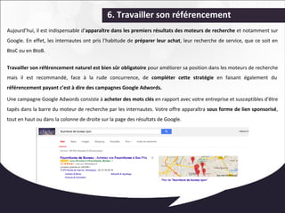 6. Travailler son référencement 
Aujourd’hui, il est indispensable d’apparaître dans les premiers résultats des moteurs de recherche et notamment sur 
Google. En effet, les internautes ont pris l’habitude de préparer leur achat, leur recherche de service, que ce soit en 
BtoC ou en BtoB. 
Travailler son référencement naturel est bien sûr obligatoire pour améliorer sa position dans les moteurs de recherche 
mais il est recommandé, face à la rude concurrence, de compléter cette stratégie en faisant également du 
référencement payant c’est à dire des campagnes Google Adwords. 
Une campagne Google Adwords consiste à acheter des mots clés en rapport avec votre entreprise et susceptibles d'être 
tapés dans la barre du moteur de recherche par les internautes. Votre offre apparaîtra sous forme de lien sponsorisé, 
tout en haut ou dans la colonne de droite sur la page des résultats de Google. 
 
