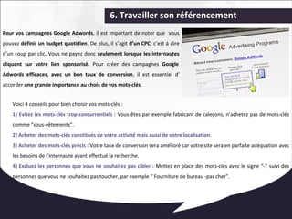 6. Travailler son référencement 
Pour vos campagnes Google Adwords, il est important de noter que vous 
pouvez définir un budget quotidien. De plus, il s’agit d’un CPC, c’est à dire 
d’un coup par clic. Vous ne payez donc seulement lorsque les internautes 
cliquent sur votre lien sponsorisé. Pour créer des campagnes Google 
Adwords efficaces, avec un bon taux de conversion, il est essentiel d’ 
accorder une grande importance au choix de vos mots-clés. 
Voici 4 conseils pour bien choisir vos mots-clés : 
1) Evitez les mots-clés trop concurrentiels : Vous êtes par exemple fabricant de caleçons, n’achetez pas de mots-clés 
comme “sous-vêtements”. 
2) Acheter des mots-clés constitués de votre activité mais aussi de votre localisation. 
3) Acheter des mots-clés précis : Votre taux de conversion sera amélioré car votre site sera en parfaite adéquation avec 
les besoins de l’internaute ayant effectué la recherche. 
4) Excluez les personnes que vous ne souhaitez pas cibler : Mettez en place des mots-clés avec le signe “-” suivi des 
personnes que vous ne souhaitez pas toucher, par exemple “ Fourniture de bureau -pas cher”. 
 