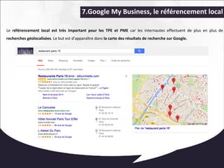 7.Google My Business, le référencement local 
Le référencement local est très important pour les TPE et PME car les internautes effectuent de plus en plus de 
recherches géolocalisées. Le but est d’apparaître dans la carte des résultats de recherche sur Google. 
 