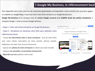 7.Google My Business, le référencement local 
Pour apparaître dans cette carte lors de recherches géolocalisées correspondant à votre activité mais aussi pour gagner 
en visibilité sur Google Maps, il vous faut créer votre fiche entreprise sur Google My Business. 
Google My Business est le nouveau nom du service Google consacré à la visibilité locale des petites entreprises, il 
remplace Google + Local ou encore Google Adresses. 
- Etape 1 : Créer votre fiche entreprise sur Google My Business 
- Etape 2 : Remplissez au maximum votre fiche pour optimiser votre 
référencement local : 
- Toutes les informations liées à votre entreprise : titre de votre fiche 
avec votre métier, description de votre activité, adresse postale, 
téléphone, site web, mail, heures d’ouverture 
- Ajoutez des photos de votre entreprise et même une visite virtuelle 
- Indiquez vos actualités, vos prochains événements… 
- Répondez aux avis publiés à votre sujet 
 