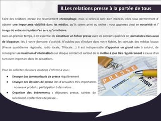 8.Les relations presse à la portée de tous 
Faire des relations presse est relativement chronophage, mais si celles-ci sont bien menées, elles vous permettront d’ 
obtenir une importante visibilité dans les médias, qu’ils soient print ou online : vous gagnerez ainsi en notoriété et l’ 
image de votre entreprise n’en sera qu’améliorée. 
Dans un premier temps, il est essentiel de constituer un fichier presse avec les contacts qualifiés de journalistes mais aussi 
de blogueurs liés à votre domaine d'activité. N’oubliez pas d’inclure dans votre fichier, les contacts des médias locaux 
(Presse quotidienne régionale, radio locale, TVlocale…) Il est indispensable d’apporter un grand soin à celui-ci, de 
renseigner un maximum d’informations sur chaque contact et surtout de le mettre à jour très régulièrement à cause d’un 
turn over important dans les rédactions. 
Pour les solliciter plusieurs solutions s’offrent à vous : 
● Envoyer des communiqués de presse régulièrement 
● Envoyer des dossiers de presse lors d’actualités très importantes 
: nouveaux produits, participation à des salons… 
● Organiser des événements : déjeuners presse, soirées de 
lancement, conférences de presse... 
 