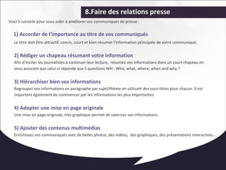 8.Faire des relations presse 
Voici 5 conseils pour vous aider à améliorer vos communiqués de presse : 
1) Accorder de l'importance au titre de vos communiqués 
Le titre doit être attractif, concis, court et bien résumer l'information principale de votre communiqué. 
2) Rédiger un chapeau résumant votre information 
Afin d’inciter les journalistes à continuer leur lecture, résumez vos informations dans un court chapeau en 
vous assurant que celui-ci réponde aux 5 questions WH : Who, what, where, when and why ? 
3) Hiérarchiser bien vos informations 
Regroupez vos informations en paragraphe par sujet/thème en utilisant des sous-titres pour chacun. Il est 
important également de commencer par les informations les plus importantes. 
4) Adopter une mise en page originale 
Une mise en page originale, très graphique permet de valoriser vos informations. 
5) Ajouter des contenus multimédias 
Enrichissez vos communiqués avec de belles photos, des vidéos, des graphiques, des présentations interactives... 
 