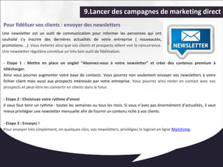 9.Lancer des campagnes de marketing direct 
Pour fidéliser vos clients : envoyer des newsletters 
Une newsletter est un outil de communication pour informer les personnes qui ont 
souhaité s’y inscrire des dernières actualités de votre entreprise ( nouveautés, 
promotions…). Vous éviterez ainsi que vos clients et prospects aillent voir la concurrence. 
Une newsletter régulière constitue un très bon outil de fidélisation. 
- Etape 1 : Mettre en place un onglet “Abonnez-vous à notre newsletter” et créer des contenus premium à 
télécharger. 
Ainsi vous pourrez augmenter votre base de contacts. Vous pourrez non seulement envoyer vos newsletters à votre 
fichier client mais aussi aux prospects intéressés par votre entreprise. Vous pourrez ainsi rester en contact avec vos 
prospects et peut-être les convertir en clients dans le futur. 
- Etape 2 : Choisissez votre rythme d’envoi 
Il vous faut tenir un rythme : toutes les semaines ou tous les mois. Si vous n’avez pas énormément d’actualités, il vaut 
mieux privilégier une newsletter mensuelle afin de fournir un contenu riche à vos clients. 
- Etape 3 : Envoyez ! 
Pour envoyer très simplement, en quelques clics, vos newsletters, privilégiez le logiciel en ligne Mailchimp. 
 