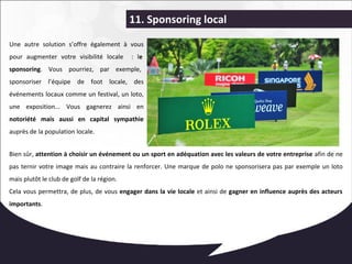 11. Sponsoring local 
Une autre solution s’offre également à vous 
pour augmenter votre visibilité locale : le 
sponsoring. Vous pourriez, par exemple, 
sponsoriser l’équipe de foot locale, des 
événements locaux comme un festival, un loto, 
une exposition... Vous gagnerez ainsi en 
notoriété mais aussi en capital sympathie 
auprès de la population locale. 
Bien sûr, attention à choisir un événement ou un sport en adéquation avec les valeurs de votre entreprise afin de ne 
pas ternir votre image mais au contraire la renforcer. Une marque de polo ne sponsorisera pas par exemple un loto 
mais plutôt le club de golf de la région. 
Cela vous permettra, de plus, de vous engager dans la vie locale et ainsi de gagner en influence auprès des acteurs 
importants. 
 