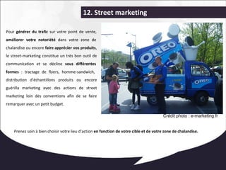 12. Street marketing 
Pour générer du trafic sur votre point de vente, 
améliorer votre notoriété dans votre zone de 
chalandise ou encore faire apprécier vos produits, 
le street-marketing constitue un très bon outil de 
communication et se décline sous différentes 
formes : tractage de flyers, homme-sandwich, 
distribution d’échantillons produits ou encore 
guérilla marketing avec des actions de street 
marketing loin des conventions afin de se faire 
remarquer avec un petit budget. 
Crédit photo : e-marketing.fr 
Prenez soin à bien choisir votre lieu d’action en fonction de votre cible et de votre zone de chalandise. 
 