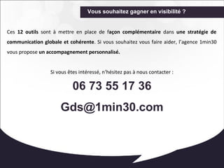 Vous souhaitez gagner en visibilité ? 
Ces 12 outils sont à mettre en place de façon complémentaire dans une stratégie de 
communication globale et cohérente. Si vous souhaitez vous faire aider, l’agence 1min30 
vous propose un accompagnement personnalisé. 
Si vous êtes intéressé, n’hésitez pas à nous contacter : 
06 73 55 17 36 
Gds@1min30.com 
 