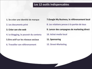 Les 12 outils indispensables 
1. Se créer une identité de marque 
2. Les documents print 
3. Créer son site web 
4. Le blogging, le pouvoir du contenu 
5.Etre actif sur les réseaux sociaux 
6. Travailler son référencement 
7.Google My Business, le référencement local 
8. Les relations presse à la portée de tous 
9. Lancer des campagnes de marketing direct 
10. Achat media local 
11. Sponsoring 
12. Street-Marketing 
 
