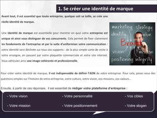 1. Se créer une identité de marque 
Avant tout, il est essentiel que toute entreprise, quelque soit sa taille, se crée une 
réelle identité de marque. 
Une identité de marque est essentielle pour montrer en quoi votre entreprise est 
unique et ainsi vous distinguer de vos concurrents. Cela permet de fixer clairement 
les fondements de l’entreprise et par la suite d’uniformiser votre communication : 
votre identité sera déclinée sur tous vos supports : de la plus simple carte de visite à 
votre enseigne, en passant par votre plaquette commerciale et votre site internet. 
Vous véhiculez ainsi une image cohérente et professionnelle. 
Pour créer votre identité de marque, il est indispensable de définir l’ADN de votre entreprise. Pour cela, posez vous des 
questions simples sur l’histoire de votre entreprise, votre culture, votre vision, vos missions, vos valeurs... 
Ensuite, à partir de ces réponses, il est essentiel de rédiger votre plateforme d’entreprise : 
- Votre vision - Votre personnalité - Vos cibles 
- Votre mission - Votre positionnement - Votre slogan 
 