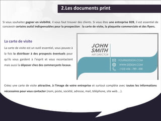 2.Les documents print 
Si vous souhaitez gagner en visibilité, il vous faut trouver des clients. Si vous êtes une entreprise B2B, il est essentiel de 
concevoir certains outisl indispensables pour la prospection : la carte de visite, la plaquette commerciale et des flyers. 
La carte de visite 
La carte de visite est un outil essentiel, vous pouvez à 
la fois la distribuer à des prospects éventuels pour 
qu’ils vous gardent à l’esprit et vous recontactent 
mais aussi la déposer chez des commerçants locaux. 
Créez une carte de visite attractive, à l’image de votre entreprise et surtout complète avec toutes les informations 
nécessaires pour vous contacter (nom, poste, société, adresse, mail, téléphone, site web…). 
 