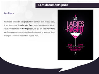 2.Les documents print 
Les flyers 
Pour faire connaître vos produits ou services à un niveau local, 
il est important de créer des flyers pour les présenter. Ainsi, 
vous pourrez faire du tractage local, ce qui est très impactant 
car les personnes sont touchées directement et portent donc 
quelques secondes d’attention à votre flyer. 
 