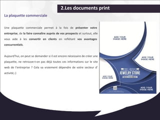 2.Les documents print 
La plaquette commerciale 
Une plaquette commerciale permet à la fois de présenter votre 
entreprise, de la faire connaître auprès de vos prospects et surtout, elle 
vous aide à les convertir en clients en reflétant vos avantages 
concurrentiels. 
Aujourd’hui, on peut se demander si il est encore nécessaire de créer une 
plaquette, ne retrouve-t-on pas déjà toutes ces informations sur le site 
web de l’entreprise ? Cela va vraiement dépendre de votre secteur d’ 
activité;-) 
 