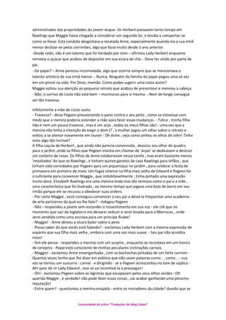 administrador das propriedades do jovem duque. Os Herbert passavam tanto tempo em
Rawlings que Maggie havia chegado a considerar um segundo lar, e tendia a comportar-se
como se fosse. Esta conduta desgostava a recatada Anne, especialmente quando via a sua irmã
menor deslizar-se pelos corrimões, algo que fazia muito desde o ano anterior.
-Desde cedo, não é um talento que foi herdado por mim – afirmou Lady Herbert enquanto
removia o açúcar que acabou de depositar em sua xícara de chá -. Deve ter vindo por parte de
pai.
- De papai? – Anne pareceu incomodada, algo que ocorria sempre que se mencionava o
talento artístico de sua irmã menor -. Nunca. Ninguém da família do papai pegou uma só vez
em um pincel na vida. Por Deus, mamãe. Como podes sugerir uma coisa assim?
Maggie voltou sua atenção ao pequeno retrato que acabou de presentear e meneou a cabeça.
- Não, o sorriso de Lizzie não está bem – murmurou para si mesma -. Nem de longe consegue
ser tão travessa.
Infelizmente a mãe de Lizzie ouviu
- Travessa? - disse Pegeen pressionando o pano contra o seu peito , como se estivesse com
medo que a menina poderia estender a mão para fazer essas mudanças. - Tolice , minha filha
não é nem um pouco travessa , mas é um anjo , todos os meus filhos são! - uma vez que a
menina não tinha a intenção de exigir o dom (? , a mulher jogou um olhar sobre o retrato e
voltou a se alienar novamente em louvor - Oh Anne , veja como pintou os olhos de John! Tinha
visto algo tão incrível?
A filha caçula de Herbert , que ainda não parecia convencida , desviou seu olhar do quadro
para o jardim ,onde os filhos que Pegeen insistia em chamar de 'anjos' se dedicavam a destruir
um canteiro de rosas. Os filhos de Anne colaboravam nessa tarefa , mas eram bastante menos
'revoltados' do que os Rawlings , e tinham quinze garotos da casa Rawlings para órfãos , que
tinham sido convidados por Pegeen para um piquenique no jardim , para celebrar a festa de
primavera em primeiro de maio. Um fugaz relance na filha mais velha de Edward e Pegeen foi
o suficiente para convencer Maggie , que indubitavelmente , tinha pintado uma expressão
muito doce. Elisabeth Rawlings era uma menina linda mas tão teimosa como o pai e a mãe ,
uma característica que foi ilustrada , ao mesmo tempo que jogava uma bola de barro em seu
irmão porque ele se recusou a obedecer suas ordens.
- Por certo Maggie , você conseguiu convencer o seu pai a deixá-la freqüentar uma academia
de arte parisiense da qual eu lhe falei? - indagou Pegeen
- Não - respondeu a jovem sem esconder o ressentimento em sua voz - ele crê que no
momento que sair da Inglaterra me deixarei seduzir e serei levada para o Marrocos , onde
serei vendida como uma escrava para um príncipe Árabe!
- Maggie! - Anne deixou a xícara bater sobre o pires
- Posso saber do que vocês está falando? - exclamou Lady Herbert com a mesma expressão de
espanto que sua filha mais velha , embora com uma voz mais suave. - Seu pai não acredita
nisso!
- Sim ele pensa - respondeu a menina com um suspiro , enquanto se recostava em um tronco
de cerejeira - Papai está consciente de minhas peculiares inclinações carnais.
- Maggie! - exclamou Anne envergonhada , com as bochechas pintadas de um forte carmim -
Quantas vezes tenho que lhe dizer em público que não usam palavras como ... como... - sua
voz se tornou um sussurro - carnal - e dirigindo - se a Pegeen acrescentou no tom de súplica -
Ah! pare de rir Lady Edward , isso só vai incentivá-la a prosseguir!
- Oh! - exclamou Pegeen sobre as lágrimas que escapavam pelos seus olhos verdes - Oh
querida Maggie , é verdade! não pode dizer essas coisas , vai acabar ganhando uma péssima
reputação!
- Entre quem? - questionou a menina enojada - entre os moradores da cidade? duvido que se
Comunidade do orkut “Traduções de Mag Cabot”
 