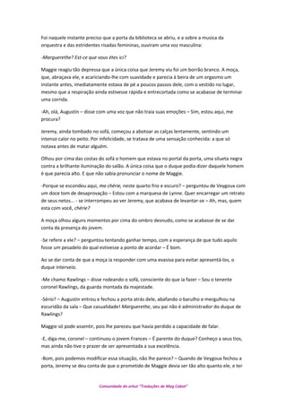 Foi naquele instante preciso que a porta da biblioteca se abriu, e a sobre a musica da
orquestra e das estridentes risadas femininas, ouviram uma voz masculina:
-Marguerethe? Est-ce que vous étes ici?
Maggie reagiu tão depressa que a única coisa que Jeremy viu foi um borrão branco. A moça,
que, abraçava ele, e acariciando-lhe com suavidade e parecia à beira de um orgasmo um
instante antes, imediatamente estava de pé a poucos passos dele, com o vestido no lugar,
mesmo que a respiração ainda estivesse rápida e entrecortada como se acabasse de terminar
uma corrida.
-Ah, olá, Augustin – disse com uma voz que não traia suas emoções – Sim, estou aqui, me
procura?
Jeremy, ainda tombado no sofá, começou a abotoar as calças lentamente, sentindo um
intenso calor no peito. Por infelicidade, se tratava de uma sensação conhecida: a que só
notava antes de matar alguém.
Olhou por cima das costas do sofá o homem que estava no portal da porta, uma silueta negra
contra a brilhante iluminação do salão. A única coisa que o duque podia dizer daquele homem
é que parecia alto. E que não sabia pronunciar o nome de Maggie.
-Porque se escondeu aqui, ma chérie, neste quarto frio e escuro? – perguntou de Veygoux com
um doce tom de desaprovação – Estou com a marquesa de Lynne. Quer encarregar um retrato
de seus netos... - se interrompeu ao ver Jeremy, que acabava de levantar-se – Ah, mas, quem
esta com você, chérie?
A moça olhou alguns momentos por cima do ombro desnudo, como se acabasse de se dar
conta da presença do jovem.
-Se refere a ele? – perguntou tentando ganhar tempo, com a esperança de que tudo aquilo
fosse um pesadelo do qual estivesse a ponto de acordar – É bom.
Ao se dar conta de que a moça ia responder com uma evasiva para evitar apresentá-los, o
duque interveio.
-Me chamo Rawlings – disse rodeando o sofá, consciente do que ia fazer – Sou o tenente
coronel Rawlings, da guarda montada da majestade.
-Sério? – Augustin entrou e fechou a porta atrás dele, abafando o barulho e mergulhou na
escuridão da sala – Que casualidade! Marguerethe, seu pai não é administrador do duque de
Rawlings?
Maggie só pode assentir, pois lhe pareceu que havia perdido a capacidade de falar.
-E, diga-me, coronel – continuou o jovem Frances – É parente do duque? Conheço a seus tios,
mas ainda não tive o prazer de ser apresentada a sua excelência.
-Bom, pois podemos modificar essa situação, não lhe parece? – Quando de Veygoux fechou a
porta, Jeremy se deu conta de que o prometido de Maggie devia ser tão alto quanto ele, e ter
Comunidade do orkut “Traduções de Mag Cabot”
 