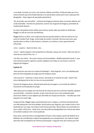 a sua idade. Contudo, era ruivo, com intensos reflexos vermelhos. Então percebeu que era o
mesmo homem que tinha ficado olhando-o na sala de baile, tendo assim outra razão para lhe
desagradar – Estou seguro de que podia apresentá-lo.
-Ah, de acordo, que maravilha! – exclamou de Veygoux enquanto dava uns passos adiante com
a mão estendida – Permita me apresentar, coronel. Sou Augustin de Veygoux, prometido de
mademoiselle Herbert...
As coisas não podiam pintar melhor para Jeremy, exceto saber que podia ter desflorado
Maggie no sofá de couro de Lord Althorpe.
Maggie fechou os olhos, com a esperança de que quando voltasse a abri-los estaria em sua
cama em Herbert Park, longe, muito longe de Londres. Contudo, não teve essa sorte, pois,
quando abriu os olhos, os dois homens a olhavam, um confuso e outro aparentemente
enfurecido.
-Jerry – suspirou – Queria te dizer, mas...
-Jerry? – repetiu Augustin interrompendo-la e olhando o duque com receio – Mas esse não é o
nome de seu cachorrinho, ma...?
-Ela não é seu chérie – lhe cortou Jeremy com bruscalidade – Maldito bastardo francês. E, sem
mais nenhuma palavra, apertou o punho e golpeou com todas as suas forças o rosto de
Augustin de Veygoux.
Capítulo 19
-Devo presumir que esse era o duque de Rawlings? – disse Augustin, com a voz abafada pelo
pano de linho empapado de sangue que lhe tampava a boca.
-Claro que era! – exclamou a moça, furiosa, revirando-se no assento do cupê – Quem mais
teria a desfaçatez de ter dar um soco em seu prometido?
O jovem de Veygoux piscou, olhando pela janela da carruagem a rua envolta de neblina e
fracamente iluminada pela luz de gás.
-Não sabia que tua relação com ele fosse de tal natureza que ele se sentisse impelido a golpear
seu prometido – comentou. Ao falar, se deu conta de que com o nariz quebrado podia
pronunciar melhor os sons ingleses que até então era incapaz de articular. – Acredito que você
esqueceu me contar algo.
Incapaz de falar, Maggie negou veementemente com a cabeça, e os brincos de diamante de
sua mãe balançaram com bruscalidade. Sentia lastima por Augustin, pois o pobre tinha o nariz
quebrado por sua culpa, mas estava muito furiosa para falar. Queria deixar seu prometido em
casa e voltar a Park Lane... Onde ia ter uma discussão toa desagradável com Jeremy que talvez
ele também acabasse com o nariz quebrado.
Deus santo, como ele tinha a envergonhado! Primeiro, tinha estado a ponto de desflorá-la na
biblioteca de Lord Althorpe e depois havia golpeado seu acompanhante. Sua violenta reação
não tinha sido conseqüência de nenhuma provocação, e Augustin ficou tão confuso que nem
Comunidade do orkut “Traduções de Mag Cabot”
 