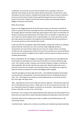 se defendeu. Com somente um soco tinha lhe lançado contra o aparador, onde havia
quebrado varias tampas de vidro que cobriam pássaros dissecados e arranjos florais. Como
não podia ser de outra maneira, o episódio tinha atraído todo mundo, incluindo o anfitrião. E
mesmo que Jeremy tivesse ficado ali de pé, agulhando Augustin para que se levantasse e
lutasse como homem, ninguém havia lhe dito nenhuma palavra de reprovação. Ninguém.
Maggie se enfureceu só de lembrar.
Afinal, ele era duque.
Duque ou não, Maggie gostaria de ter lhe dito quatro coisas, mas não havia se atrevido de
fazê-lo na presença dos demais convidados de Lord e Lady Althorpe, de quem tinha esperança
de conseguir alguma encomenda. Desde logo, podia esquecer disso. Quem ia encomendar um
retrato a uma pintora que podia provocar uma briga e fazer um estropício no aparador se sua
casa? Todos seus esforços daquela noite, as apresentações e os sorrisos não tinham servido
para nada, porque esse vaidoso e sem-vergonha Jeremy Rawlings, filho de uma prostituta, e
sim, era isso que ele era, havia colocado tudo a perder.
E tudo, por quê? Por seu estúpido e abominável orgulho. O duque não a amava; só a desejava
porque ainda não a havia feito sua. Como se atrevia a fingir indignação porque se
comprometeu com outro homem, depois de cinco anos sem receber notícias suas? Acaso
acreditou que ela o esperaria para sempre? Para que? Para convertê-la em sua amante?Nunca
escutou que era costume na Inglaterra tentar seduzir sua futura esposa no sofá da casa de um
completo desconhecido.
Mas se arrependeria. Oh, sim, Maggie ia se assegurar. Seguramente Lord e Lady Althorpe lhe
haviam dado uma palmadinha nas costas antes de oferecê-lo um charuto dizendo-lhe algo
como: “Oh, os jovens, já sabe”, enquanto suas serventes limpavam o sangue e recolhiam os
vidros quebrados. Mas ela não ia permitir que saísse assim. Quando voltasse para casa ia
arremeter contra ele como ninguém nunca havia feito antes; se acreditava que os tigres da
Índia eram ferozes era porque nunca tinha visto Maggie Herbert zangada.
-Suponho que alguma vez houve algo entre vocês. – A voz abafada de Augustin interrompeu
seus pensamentos. Sobressaltada, a moça ficou olhando a fraca luz da lâmpada de óleo do
cupê – Sim – disse Augustin escrutando seu rosto emoldurado por um marco de arminho –
Sim, houve algo, não negue chérie.
-Não – respondeu ela com voz rouca. Antes de continuar, pigarreou – Nunca houve nada entre
nós. Eu tinha dezesseis anos e ele era... Maior que eu. Foi só uma criancice de uma tarde – Ao
ver a expressão do jovem de Veygoux, se apressou em acrescentar – Não aconteceu nada. Ele
foi para o lado dele, e eu para o meu. Isso foi tudo.
Ao terminar, virou a cabeça e ficou observando pela janela. Sabia que seus olhos podiam traí-la
tanto como sua roupa interior, ainda úmida pela excitação provocada pelas caricias de Jeremy.
Entretanto, apesar de seus esforços para ocultar a verdade, seu prometido parecia se dar
conta de que mentia.
-Isso não foi tudo – replicou com a mesma voz carinhosa com a advertia que estava colocando
Comunidade do orkut “Traduções de Mag Cabot”
 
