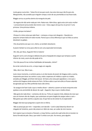 muito gesso numa tela – Talvez foi só isso para você, mas esta claro que não foi para ele.
Marguerethe, não acredito que ninguém rompa o nariz de seu prometido se isso fosse tudo.
Maggie cerrou os punhos dentro do manguito de pele.
-Se engana ele não sente nada por mim. Nada mais. Além disso, agora esta com outra mulher
– acrescentaram procurando não tremer a voz – Estou segura de que leu no jornal. É uma
princesa. Uma princesa indiana.
-Então, porque me bateu?
-Porque é a única coisa que sabe fazer – começou a moça com desgosto – Quando era
pequeno sempre batia em todo mundo. Parece que a única diferença é que na Índia os outros
devolviam os golpes.
-Pois da próxima vez que o vir, chérie, eu também devolverei.
A jovem Herbert se virou para olhá-lo com uma expressão horrorizada.
-Oh, não, por Deus, Augustin! Ele te mataria!
Augustin sorriu com amargura debaixo do pano empapado de sangue que tampava a parte
inferior do rosto, assim ela não pode vê-lo.
-Tem tão pouca fé nas minhas habilidades de boxeador, chérie?
Ao se dar conta do seu erro, a moça reagiu em seguida.
-Não, não é isso. Mas é que...
Justo nesse momento, o cocheiro parou e um dos lacaios do jovem de Veygoux abriu a porta,
impaciente para levar seu senhor a casa, onde o esperava um médico a quem os criados,
avisados por Maggie, já tinham ido buscar. Só havia uma coisa para agradecer, e era que a
senhora de Veygoux ainda estava em Paris. Só Deus sabia o que teria dito se ficasse sabendo
da agressão que seu filho preferido havia sido vitima.
-Se assegure de fazer tudo o que o medico disser – advertiu a jovem ao lacaio enquanto este
ajudava a seu prometido de descer do cupê – Augustin, faça o que o medico disser.
-Não gosto de nada disso – contestou ele da rua. Tinha um aspecto triste, debaixo da neve que
caia um homem alto de chapéu, que sustentava um pano tingido de sangue sobre o nariz –
Não gosto que volte sozinha a aquela casa. O que fará se ele estiver lá, te esperando?
Maggie não teve que perguntar a quem ele se referia.
-Não se preocupe por mim – respondeu com decisão – Lord e Lady Edward já devem ter
chegado de Yorkshire, assim não estarei só. Além do mais, sei cuidar de mim mesma.
Sem esperar que os lacaios o fizessem, a moça fechou a porta do cupê antes de se recostar no
banco forrado de pele. Deus, que noite! E ainda ia ser pior. Ao menos, para alguém.
Comunidade do orkut “Traduções de Mag Cabot”
 