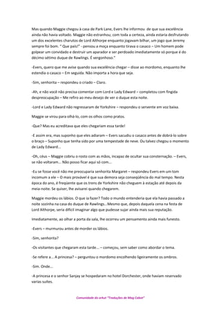 Mas quando Maggie chegou à casa de Park Lane, Evers lhe informou de que sua excelência
ainda não havia voltado. Maggie não estranhou; com toda a certeza, ainda estaria desfrutando
um dos excelentes charutos de Lord Althorpe enquanto jogavam bilhar, um jogo que Jeremy
sempre foi bom. “ Que país!” - pensou a moça enquanto tirava o casaco – Um homem pode
golpear um convidado e destruir um aparador e ser perdoado imediatamente só porque é do
décimo sétimo duque de Rawlings. É vergonhoso.”
-Evers, quero que me avise quando sua excelência chegar – disse ao mordomo, enquanto lhe
estendia o casaco – Em seguida. Não importa a hora que seja.
-Sim, senhorita – respondeu o criado – Claro.
-Ah, e não você não precisa comentar com Lord e Lady Edward – completou com fingida
despreocupação – Me refiro ao meu desejo de ver o duque esta noite.
-Lord e Lady Edward não regressaram de Yorkshire – respondeu o servente em voz baixa.
Maggie se virou para olhá-lo, com os olhos como pratos.
-Que? Mas eu acreditava que eles chegariam essa tarde!
-E assim era, mas suponho que eles adiaram – Evers sacudiu o casaco antes de dobrá-lo sobre
o braço – Suponho que tenha sido por uma tempestade de neve. Ou talvez chegou o momento
de Lady Edward...
-Oh, céus – Maggie cobriu o rosto com as mãos, incapaz de ocultar sua consternação. – Evers,
se não voltaram... Não posso ficar aqui só com...
-Eu se fosse você não me preocuparia senhorita Margaret – respondeu Evers em um tom
incomum a ele – O mais provável é que sua demora seja conseqüência do mal tempo. Nesta
época do ano, é freqüente que os trens de Yorkshire não cheguem à estação até depois da
meia-noite. Se quiser, lhe avisarei quando chegarem.
Maggie mordeu os lábios. O que ia fazer? Todo o mundo entenderia que ela havia passado a
noite sozinha na casa do duque de Rawlings...Mesmo que, depois daquela cena na festa de
Lord Althorpe, seria difícil imaginar algo que pudesse sujar ainda mais sua reputação.
Imediatamente, ao olhar a porta da sala, lhe ocorreu um pensamento ainda mais funesto.
-Evers – murmurou antes de morder os lábios.
-Sim, senhorita?
-Os visitantes que chegaram esta tarde... – começou, sem saber como abordar o tema.
-Se refere a... A princesa? – perguntou o mordomo encolhendo ligeiramente os ombros.
-Sim. Onde...
-A princesa e o senhor Sanjay se hospedaram no hotel Dorchester, onde haviam reservado
varias suítes.
Comunidade do orkut “Traduções de Mag Cabot”
 