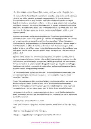 -Oh – disse Maggie, procurando que não se notasse o alivio que sentia – Obrigado, Evers.
-De nada, senhorita.Apesar daquela reconfortante resposta, o longo banho quente e a infusão
calmante que Hill lhe preparou, a moça permaneceu desperta na cama, acariciando
ociosamente as orelhas de Jerry, enquanto esperava ouvir o barulho de uma carruagem.
Quando os minutos se converteram em horas e os sinos da igreja bateram meia noite, e logo
uma Maggie começou a ficar nervosa. Não havia sinais do duque e nem de sua família. Onde
estavam? O atraso de Jeremy era até certo ponto compreensível; supunha que ele devia estar
com medo de voltar para casa, e que se senta muito envergonhado para olhá-la na cara.
Pequeno covarde.
Entretanto, o duque era um herói militar condecorado. Temeria um homem assim uma
confrontação como aquela? Isso supondo que a estivera evitando de propósito, pois também
era possível que estivesse passando a noite em algum outro lugar. Talvez... Estava com a
princesa no hotel! Maggie se levantou totalmente desperta, e consultou à hora no relógio da
mesinha de noite, ao reflexo da mortiça luz das brasas. Eram duas da madrugada. Onde
poderia ter ido, se não lá? Nem sequer em Londres havia muitos lugares abertos há essa hora,
nem sequer para um duque. Não tinha duvidas; estava com a princesa. Em que outro lugar
poderia estar?
E porque não? A princesa não arremessou seu leque nele, não golpeou seu braço, nem se
comprometeu a outro homem. A beleza indiana não tinha gritado como um verdureiro, não
tinha o tratado com desrespeito e sarcasmo nem sido desagradável com ele, nem, em geral,
havia se comportado de uma maneira tão desagradável desde que ele voltou como Maggie.
Que homem não preferia a companhia de outra mulher, qualquer que fosse a da de Maggie,
que tinha sido tão desagradável aquela noite?
Oh, Deus! Tinha que ser isso! Estava com Usha, a bela princesa de olhos amendoados, com
seus sapatos com jóias incrustadas, os pequenos e torneados peitos e aqueles dedos
compridos e morenos...
A suave chamada da porta não a despertou. Fazia um minuto que acreditava que aquela noite
ela não conseguiria dormir.Ao abrir os olhos, piscou deslumbrada pela chama da vela.
Somente instantes depois reconheceu Evers, que não vestia terno preto e lenço engomado
como de costume e sim, um pijama, bata e gorro de dormir de um vermelho brilhante.
-Sinto desperta-la, senhorita – sussurrou o mordomo, quem, a pesar da educada desculpa,
estava visivelmente agitado – Mas em minha opinião esta a borda de suas forças. Alguém tem
que fazê-lo raciocinar.
-A jovem piscou, com os olhos fixos no criado.
-Fazer quem raciocinar? – perguntou ela com a voz rouca, devido à falta de uso – Que horas
são?
-São três e meia. O duque, senhorita. Temo que...
-O duque? – Maggie balançou a cabeça com desconcerto – Ele voltou?
Comunidade do orkut “Traduções de Mag Cabot”
 